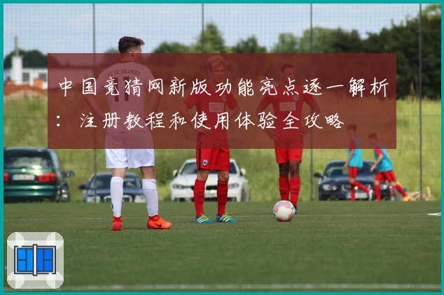 中国竞猜网新版功能亮点逐一解析：注册教程和使用体验全攻略