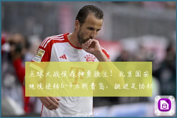 点球大战侯森神勇救主!北京国安绝境逆转6-4力斩青岛,挺进足协杯四强