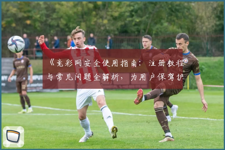 《竞彩网安全使用指南：注册教程与常见问题全解析，为用户保驾护航》