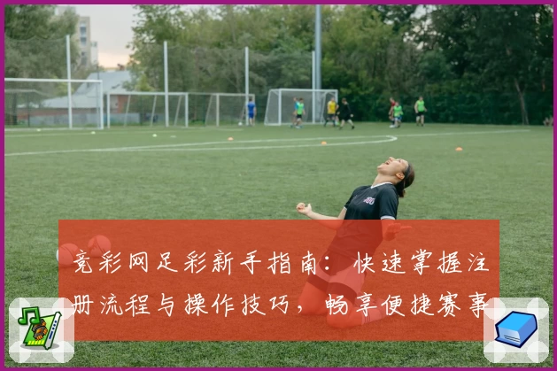 竞彩网足彩新手指南：快速掌握注册流程与操作技巧，畅享便捷赛事服务