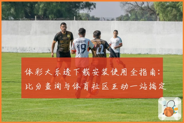 体彩大乐透下载安装使用全指南：比分查询与体育社区互动一站搞定