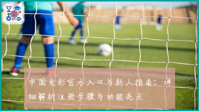 中国竞彩官方入口与新人指南:详细解析注册步骤与功能亮点