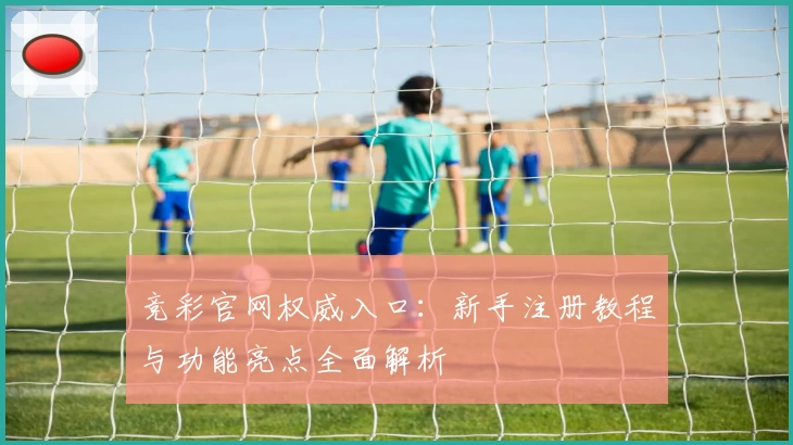 竞彩官网权威入口：新手注册教程与功能亮点全面解析