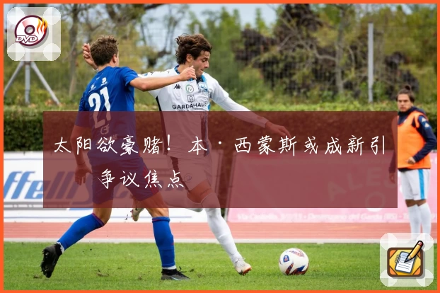 太阳欲豪赌!本·西蒙斯或成新引援争议焦点