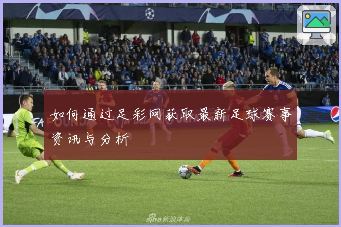 如何通过足彩网获取最新足球赛事资讯与分析