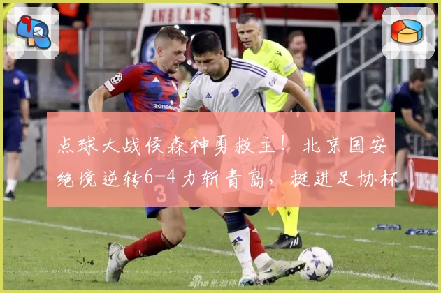 点球大战侯森神勇救主!北京国安绝境逆转6-4力斩青岛,挺进足协杯四强