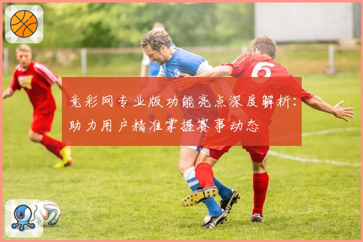 竞彩网专业版功能亮点深度解析：助力用户精准掌握赛事动态