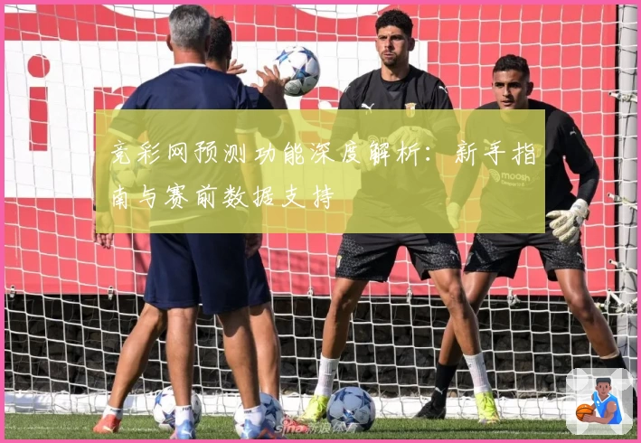 竞彩网预测功能深度解析：新手指南与赛前数据支持