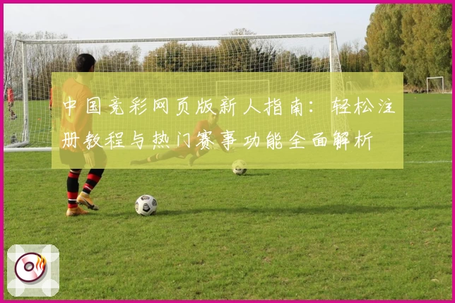 中国竞彩网页版新人指南：轻松注册教程与热门赛事功能全面解析
