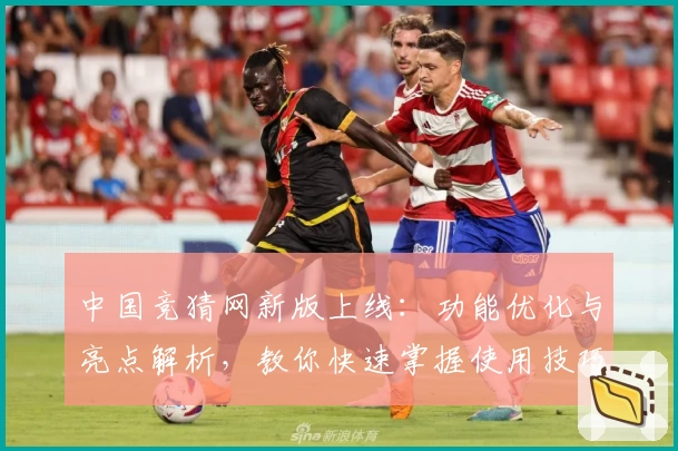 中国竞猜网新版上线：功能优化与亮点解析，教你快速掌握使用技巧