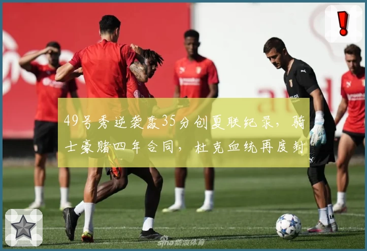 49号秀逆袭轰35分创夏联纪录,骑士豪赌四年合同,杜克血统再度封神!
